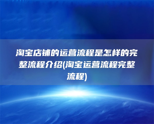 淘宝店铺的运营流程是怎样的完整流程介绍(淘宝运营流程完整流程)