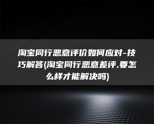 淘宝同行恶意评价如何应对-技巧解答(淘宝同行恶意差评,要怎么样才能解决吗)