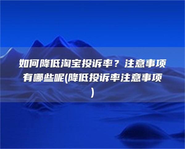 如何降低淘宝投诉率？注意事项有哪些呢(降低投诉率注意事项)