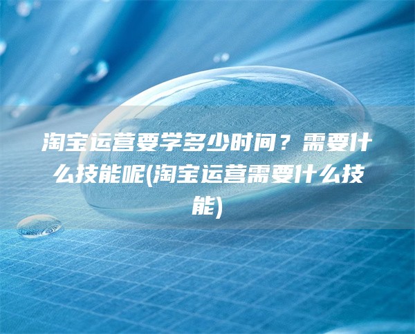 淘宝运营要学多少时间？需要什么技能呢(淘宝运营需要什么技能)