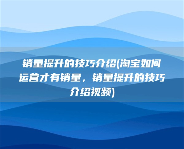 销量提升的技巧介绍(淘宝如何运营才有销量，销量提升的技巧介绍视频)