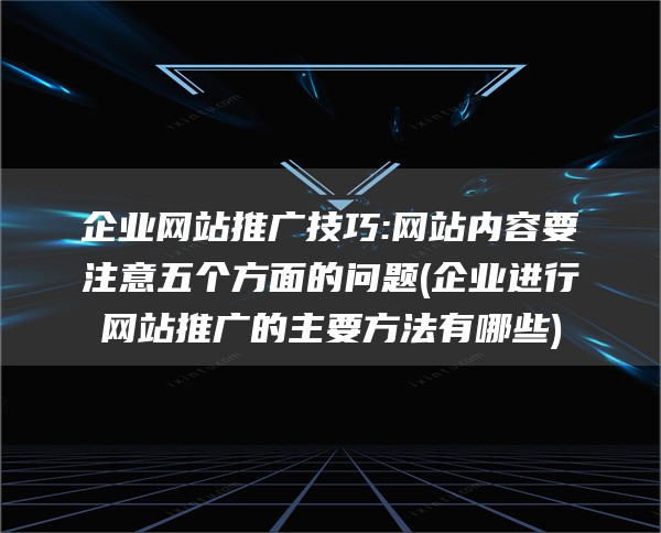 企业网站推广技巧:网站内容要注意五个方面的问题(企业进行网站推广的主要方法有哪些)