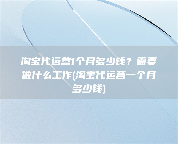 淘宝代运营1个月多少钱？需要做什么工作(淘宝代运营一个月多少钱)